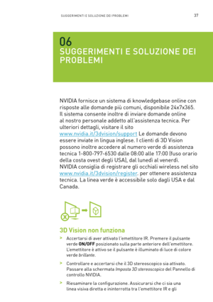 Page 27437SUGGERIMENTI E SOLUZIONE DEI PROBLEMI
SUGGERIMENTI E SOLUZIONE DEI 
PROBLEMI
NVIDIA fornisce un sistema di knowledgebase online con 
risposte alle domande più comuni, disponibile 24x7x365. 
Il sistema consente inoltre di inviare domande online 
al nostro personale addetto all'assistenza tecnica. Per 
ulteriori dettagli, visitare il sito  
w w w.nvidia.it/3dvision/support Le domande devono 
essere inviate in lingua inglese. I clienti di 3D Vision 
possono inoltre accedere al numero verde di...