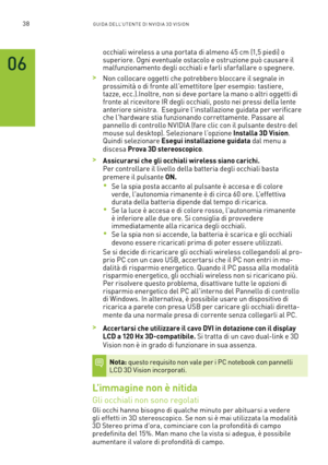 Page 27538GUIDA DELL’U TENTE DI N V IDI A 3D V ISION
occhiali wireless a una por tata di almeno 45 cm (1,5 piedi) o superiore. Ogni eventuale ostacolo e ostruzione può causare il malfunzionamento degli occhiali e farli sfar fallare o spegnere. 
 >Non collocare oggetti che potrebbero bloccare il segnale in prossimità o di fronte all'emettitore (per esempio: tastiere, tazze, ecc.).Inoltre, non si deve por tare la mano o altri oggetti di fronte al ricevitore IR degli occhiali, posto nei pressi della lente...