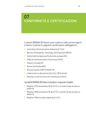 Page 28043CONFORMITÀ E CERTIFICAZIONI
CONFORMITÀ E CERTIFICAZIONI 
I sistemi NVIDIA 3D Vision sono conformi alle norme vigenti 
e hanno ricevuto le seguenti certificazioni obbligatorie:
 >Australian Communications Authority (C-Tick)
 >Bureau of Standards, metrology, and Inspection (BSmI)
 >Conformité Européenne/Conformità europea (CE)
 >Federal Communications Commission (FCC) 
 >Industr y Canada (IC)
 >Korea Certification(KC)
 >Russian System GOST R (GOST-R)
 >Under writers Laboratories (UL /cUL, CB Scheme)...