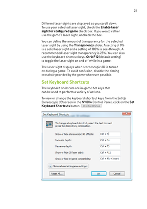 Page 30 25
Different laser sights are displayed as you scroll down. 
To use your selected laser sight, check the Enable laser 
sight for configured game check box. If you would rather 
use the game’s laser sight, uncheck the box. 
You can define the amount of transparency for the selected 
laser sight by using the Transparency slider. a setting of 0% 
is a solid laser sight and a setting of 100% is see-through. a 
recommended laser sight transparency is 25%. You can also 
use the keyboard shor tcut keys, C tr...