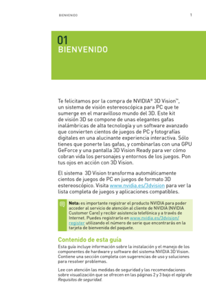 Page 2961BIENVENIDO
BIENVENIDO
Te felicitamos por la compra de NVIDIA® 3D Vision™, 
un sistema de visión estereoscópica para PC que te 
sumerge en el maravilloso mundo del 3D. Este kit 
de visión 3D se compone de unas elegantes gafas 
inalámbricas de alta tecnología y un software avanzado 
que convierten cientos de juegos de PC y fotografías 
digitales en una alucinante experiencia interactiva. Sólo 
tienes que ponerte las gafas, y combinarlas con una GPU 
GeForce y una pantalla 3D Vision Ready para ver cómo...