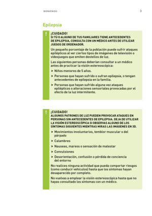 Page 2983BIENVENIDO
Epilepsia
¡CUIDADO! SI TÚ O ALGUNO DE TUS FAMILIARES TIENE ANTECEDENTES DE EPILEPSIA, CONSULTA CON UN MÉDICO ANTES DE UTILIZ AR JUEGOS DE ORDENADOR.
Un pequeño porcentaje de la población puede sufrir ataques epilépticos al ver ciertos tipos de imágenes de televisión o videojuegos que emiten destellos de luz.
Las siguientes personas deberían consultar a un médico antes de practicar la visión estereoscópica: 
 >Niños menores de 5 años.
 >Personas que hayan sufrido o sufran epilepsia, o tengan...