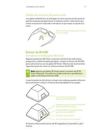 Page 3027DESEMBAL A JE DEL EQUIPO 
Cambio del accesorio del puente nasal
Las gafas inalámbricas se entregan con tres accesorios de ajuste al 
puente nasal para proporcionar el máximo confor t. Sólo tienes que 
retirar el accesorio colocado e introducir el que mejor se ajuste a tu 
nariz.
Retira el accesorio del puente y coloca otro en su lugar
Emisor de IR USB  
(incluido en el kit de gafas 3D Vision)
Algunos productos 3D Vision, como los monitores de sobremesa, 
proyectores y determinados por tátiles, utilizan...