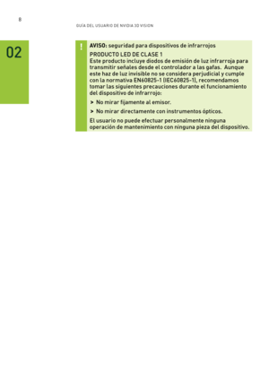 Page 3038GUÍ A DEL USUA RIO DE N V IDI A 3D V ISION
02
AV ISO: seguridad para dispositivos de infrarrojos  
PRODUCTO LED DE CL ASE 1 Este producto incluye diodos de emisión de luz infrarroja para transmitir señales desde el controlador a las gafas.  Aunque este haz de luz invisible no se considera perjudicial y cumple con la normativa EN60825-1 (IEC60825-1), recomendamos tomar las siguientes precauciones durante el funcionamiento del dispositivo de infrarrojo:
 >No mirar fijamente al emisor.
 >No mirar...