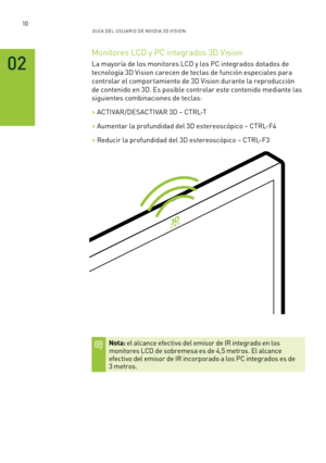 Page 30510GUÍ A DEL USUA RIO DE N V IDI A 3D V ISION
02
Monitores LCD y PC integrados 3D Vision
La mayoría de los monitores LCD y los PC integrados dotados de 
tecnología 3D Vision carecen de teclas de función especiales para 
controlar el comportamiento de 3D Vision durante la reproducción 
de contenido en 3D. Es posible controlar este contenido mediante las 
siguientes combinaciones de teclas:
> ACTIVAR/DESACTIVAR 3D – CTRL-T
> Aumentar la profundidad del 3D estereoscópico – CTRL-F4
> Reducir la profundidad...