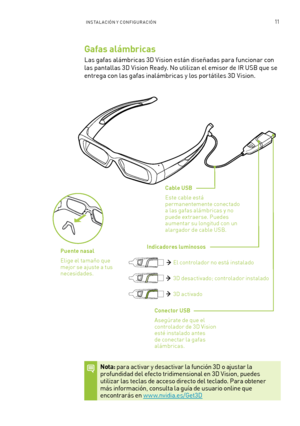 Page 30611INSTAL ACIÓN Y CONFIGURACIÓN 
Gafas alámbricas 
Las gafas alámbricas 3D Vision están diseñadas para funcionar con 
las pantallas 3D Vision Ready. No utilizan el emisor de IR USB que se 
entrega con las gafas inalámbricas y los por tátiles 3D Vision. 
Cable USB 
Este cable está permanentemente conectado a las gafas alámbricas y no puede extraerse. Puedes aumentar su longitud con un alargador de cable USB.
Conector USB
A segúrate de que el controlador de 3D Vision esté instalado antes de conectar la...