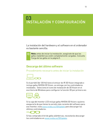 Page 308 13
03
INSTALACIÓN Y CONFIGURACIÓN
La instalación del hardware y el software en el ordenador 
es bastante sencilla. 
Nota: antes de iniciar la instalación, asegúrate de que las gafas inalámbricas estén completamente cargadas. Consulta Carga de las gafas en la página 5.  
Descarga del último software
Procedimiento necesario antes de iniciar la instalación  
 
Si el por tátil (de 120 Hz) tiene el emisor de IR 3D Vision integrado e 
incluye gafas NVIDIA 3D Vision, se entrega con los controladores...