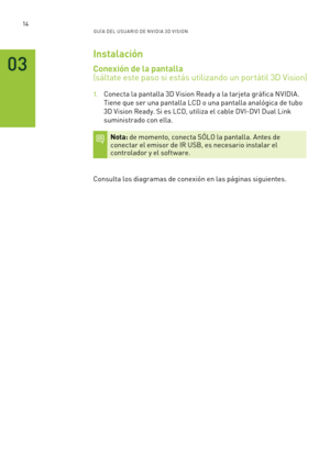 Page 30914GUÍ A DEL USUA RIO DE N V IDI A 3D V ISION
03
Instalación
Conexión de la pantalla   
(sáltate este paso si estás utilizando un portátil 3D Vision)
1. Conecta la pantalla 3D Vision Ready a la tarjeta gráfica NVIDIA. 
Tiene que ser una pantalla LCD o una pantalla analógica de tubo 
3D Vision Ready. Si es LCD, utiliza el cable DVI-DVI Dual Link 
suministrado con ella.
Nota: de momento, conecta SÓLO la pantalla. Antes de  conectar el emisor de IR USB, es necesario instalar el  controlador y el software....