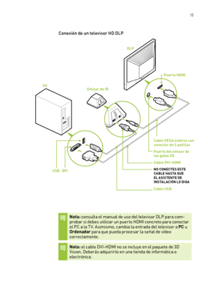 Page 310 15
Conexión de un televisor HD DLP
Nota: consulta el manual de uso del televisor DLP para com-probar si debes utilizar un puer to HDMI concreto para conectar el PC a la T V. Asimismo, cambia la entrada del televisor a PC u Ordenador para que pueda procesar la señal de vídeo  correctamente. 
Nota: el cable DVI-HDMI no se incluye en el paquete de 3D Vision. Deberás adquirirlo en una tienda de informática o electrónica.
Emisor de IRPC
DLP
Puerto HDMI
Cable VESA estéreo con conector de 3 patillas
Puerto del...