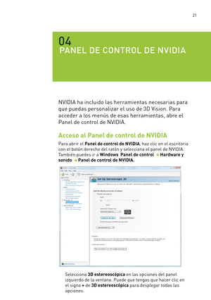 Page 316 21
PANEL DE CONTROL DE NVIDIA
04
NVIDIA ha incluido las herramientas necesarias para 
que puedas personalizar el uso de 3D Vision. Para 
acceder a los menús de esas herramientas, abre el 
Panel de control de NVIDIA. 
Acceso al Panel de control de NVIDIA
Para abrir el Panel de control de NVIDIA, haz clic en el escritorio 
con el botón derecho del ratón y selecciona el panel de NVIDIA.  
También puedes ir a Windows  Panel de control  Hardware y 
sonido  Panel de control de NVIDIA.
Selecciona 3D...