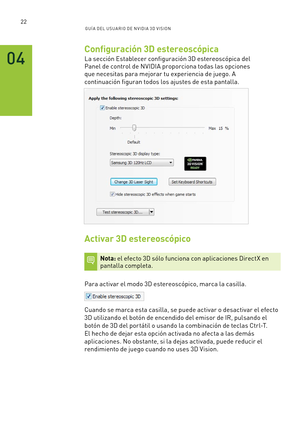 Page 31722GUÍ A DEL USUA RIO DE N V IDI A 3D V ISION
Configuración 3D estereoscópica
La sección Establecer configuración 3D estereoscópica del 
Panel de control de NVIDIA proporciona todas las opciones 
que necesitas para mejorar tu experiencia de juego. A 
continuación figuran todos los ajustes de esta pantalla.
 
Activar 3D estereoscópico
Nota: el efecto 3D sólo funciona con aplicaciones DirectX en pantalla completa.
Para activar el modo 3D estereoscópico, marca la casilla.  
Cuando se marca esta casilla, se...