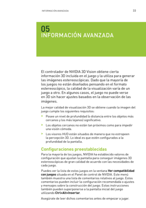 Page 32833INFORMACIÓN AVANZADA
INFORMACIÓN AVANZADA
El controlador de NVIDIA 3D Vision obtiene cierta 
información 3D incluida en el juego y la utiliza para generar 
las imágenes estereoscópicas. Dado que la mayoría de 
los juegos no están diseñados pensando en el formato 
estereoscópico, la calidad de la visualización varía de un 
juego a otro. En algunos casos, el juego no puede verse 
en 3D sin hacer ajustes basados en la obser vación de las 
imágenes.
La mejor calidad de visualización 3D se obtiene cuando la...