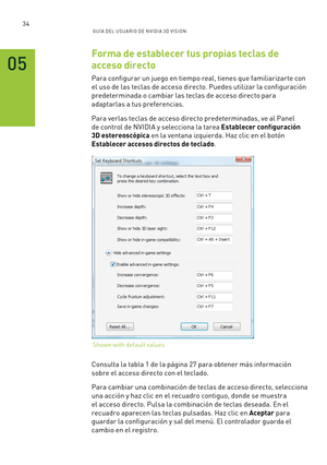 Page 32934GUÍ A DEL USUA RIO DE N V IDI A 3D V ISION
Forma de establecer tus propias teclas de 
acceso directo
Para configurar un juego en tiempo real, tienes que familiarizar te con 
el uso de las teclas de acceso directo. Puedes utilizar la configuración 
predeterminada o cambiar las teclas de acceso directo para 
adaptarlas a tus preferencias.
Para verlas teclas de acceso directo predeterminadas, ve al Panel 
de control de NVIDIA y selecciona la tarea Establecer configuración 
3D estereoscópica en la ventana...