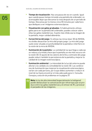 Page 33136GUÍ A DEL USUA RIO DE N V IDI A 3D V ISION
 >Tiempo de visualización: Haz una pausa de vez en cuando. Igual 
que cuando pasas tiempo mirando una pantalla de ordenador, es 
aconsejable dejar que descanse la vista después de un periodo de 
tiempo. Descansa por lo menos cinco (5) minutos por cada hora 
que dediques a ver imágenes estereoscópicas.  
 >Visualización con gafas graduadas: Si habitualmente utilizas 
gafas para ver la pantalla del ordenador, puedes colocar sobre 
ellas las gafas inalámbricas....