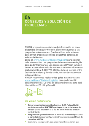 Page 33237CONSE JOS Y SOLUCIÓN DE PROBLEM A S
CONSEJOS Y SOLUCIÓN DE  
PROBLEMAS
NVIDIA proporciona un sistema de información en línea 
disponible a cualquier hora del día con respuestas a las 
preguntas más comunes. Puedes utilizar este sistema 
para enviar preguntas en línea a nuestros personal de 
asistencia técnica.  
Entra en w w w.nvidia.es/3dvision/support para obtener 
más información. Las preguntas deben enviarse en inglés 
para poder tramitarlas. Los clientes de 3D Vision también 
tienen acceso al ser...