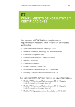 Page 33843CUMPLIMIENTO DE NORM ATI VA S Y CERTIFICACIONE S
CUMPLIMIENTO DE NORMATIVAS Y 
CERTIFICACIONES
Los sistemas NVIDIA 3D Vision cumplen con la 
reglamentación necesaria y han recibido los certificados 
per tinentes:
 >Australian Communications Authority (C-Tick)
 >Bureau of Standards, Metrology, and Inspection (BSMI)
 >Conformité Européenne (CE)
 >Federal Communications Commission (FCC) 
 >Industr y Canada (IC)
 >Korea Cer tification (KC)
 >Sistema ruso GOST R (GOST-R)
 >Under writers Laboratories (UL...