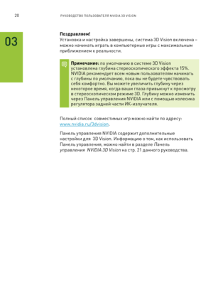 Page 37320РУКОВОДСТВО ПОЛЬЗОВАТЕЛЯ NVIDIA 3D VISION 
03
\bоздравляем!  
У\f тановка и на\f тройка завершен\b, \fи\f тема 3D Vision вк лючена –  
можно начинать играть в компьютерн\bе игр\b \f мак\fимальн\bм 
приближением к реально\fти.
\bримечание: по умолчанию в \fи\f теме 3D Vision у\fтановлена глубина \fтерео\fкопиче\fкого эффекта 15%. NVIDIA рекомендует в\fем нов\bм пользователям начинать \f глубин\b по умолчанию, пока в\b не будете чув\f твовать \fебя комфортно. В\b можете увеличить глубину через некоторое...