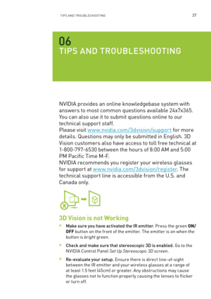 Page 42TIPs an D TR oU bles Hoo TInG37
TI pS a ND  TROU blESHOOTING
nVIDI a provides an online knowledgebase system with 
answers to most common questions available 24x7x365. 
You can also use it to submit questions online to our 
technical support staff.  
Please visit w w w.nvidia.com/3dvision/support for more 
details. q uestions may only be submitted in e nglish. 3D 
Vision customers also have access to toll free technical at 
1-800-797-6530 between the hours of 8:00 am and 5:00 
Pm Pacific Time m -f .  
n...
