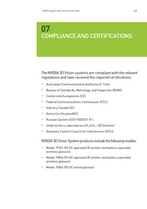 Page 48ComPlIan Ce an D Ce RTI fIC aTI ons43
COmpl Ia NCE a ND CERTIfIC aTIONS
The n VIDIa 3D Vision systems are compliant with the relevant 
regulations and have received the required certifications:
 >a ustralian Communications a uthority (C-Tick)
 >bureau of s tandards, m etrology, and Inspection ( bsmI)
 >Conformité e uropéenne (C e)
 >federal Communications Commission ( fCC) 
 >Industr y Canada (IC)
 >Korea Certification(KC) 
 >Russian s ystem GosT R(G osT-R )
 >Under writers l aboratories (Ul/cU l, C b s...