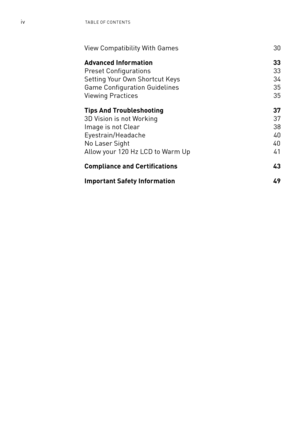 Page 63ivTa ble of ConTen Ts
View Compatibility With Games  30
Advanced Information 33 
Preset Configurations  33
setting Your own shortcut Keys 34
Game Configuration Guidelines 35
Viewing Practices   35
Tips And Troubleshooting 37
3D Vision is not Working   37
Image is not Clear 38
eyestrain/Headache 40
no laser sight                                                                    \
                40
allow your 120 Hz lCD to Warm Up  41
Compliance and Certifications  43
Important Safety Information 49 