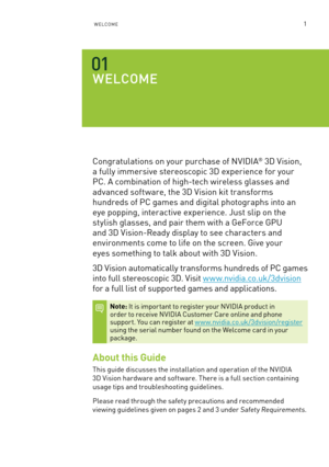 Page 641WelCome
WEl CO mE
Congratulations on your purchase of n VIDIa® 3D Vision, 
a fully immersive stereoscopic 3D experience for your 
PC. a combination of high-tech wireless glasses and 
advanced software, the 3D Vision kit transforms 
hundreds of PC games and digital photographs into an 
eye popping, interactive experience. Just slip on the 
stylish glasses, and pair them with a Ge force GPU  
and 3D Vision-Ready display to see characters and 
environments come to life on the screen. Give your  
eyes...