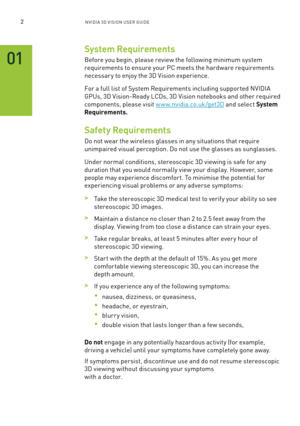 Page 652nV IDI a 3D V I sIon U seR GUID e
System Requirements
before you begin, please review the following minimum system 
requirements to ensure your PC meets the hardware requirements 
necessar y to enjoy the 3D Vision experience.
for a full list of s ystem Requirements including suppor ted n VIDIa 
GPUs, 3D Vision-Ready l CDs, 3D Vision notebooks and other required 
components, please visit w w w.nvidia.co.uk/get3D and select System 
Requirements.
Safety Requirements
Do not wear the wireless glasses in any...