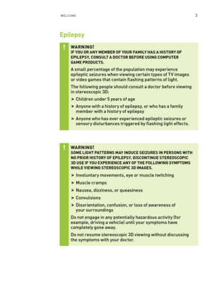 Page 66WelCome3
Epilepsy
WARNING! IF YOU OR ANY MEMBER OF YOUR FAMILY HAS A HISTORY OF EPILEPSY, CONSULT A DOCTOR BEFORE USING COMPUTER  GAME PRODUCTS.
a small percentage of the population may experience epileptic seizures when viewing cer tain types of T V images or video games that contain flashing patterns of light.
The following people should consult a doctor before viewing in stereoscopic 3D: 
 >Children under 5 years of age 
 >a nyone with a histor y of epilepsy, or who has a family member with a history...