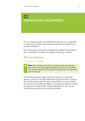 Page 68UnPa CKIn G e qUIP men T5
UN pa Ck ING  EqUIpm ENT
Prior to unpacking your new n VIDIa 3D Vision box, it is a good idea 
to make sure you meet all the system requirements (page 2) for a 
smooth installation.
be sure to inspect each piece of equipment shipped in the packing 
box. If any thing is missing or damaged, contact your reseller.
Wireless Glasses
Charging the Glasses
Note: We recommended that you fully charge your glasses  now since it will take approximately three hours to complete.  
The...