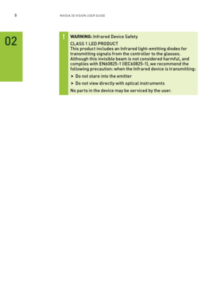 Page 718nV IDI a 3D V I sIon U seR GUID e
02
WARNING: Infrared Device Safety  
Cl a SS 1 l ED pRODUCT This product includes an Infrared light-emitting diodes for transmitting signals from the controller to the glasses. although this invisible beam is not considered harmful, and complies with EN60825-1 (IEC60825-1), we recommend the following precaution: when the Infrared device is transmitting:
 >Do not stare into the emitter
 >Do not view directly with optical instruments
No par ts in the device may be ser...