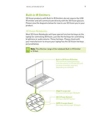 Page 72InsTa ll a TIon a n D seT UP9
R T
Y
H
G
F
D
C V
X 7
6
5
F6F5F4
3D      (Triangle Down) Decrease stereoscopic 3D depth
3D      (Power Button) 3D Vision on /off button
3D      (Triangle Up) Increase stereoscopic 3D depth
Built-in 3D Vision IR Emitter The minimum viewing distance  from the emitter is 9 inches (23 cm).  location of emitter may var y  depending on notebook.
Built-in IR Emitters
3D Vision products with b uilt-In IR emitters do not require the U sb 
IR emitter and will communicate directly with...