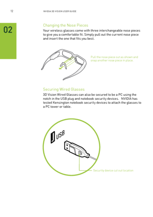 Page 7512nV IDI a 3D V I sIon U seR GUID e
02
Changing the nose Pieces 
Your wireless glasses come with three interchangeable nose pieces 
to give you a comfor table fit. s imply pull out the current nose piece 
and inser t the one that fits you best.
securing Wired Glasses
3D Vision Wired Glasses can also be secured to be a PC using the 
notch in the U sb plug and notebook security devices.   n VIDIa has 
tested Kensington notebook security devices to attach the glasses to 
a PC tower or table. 
Pull the nose...