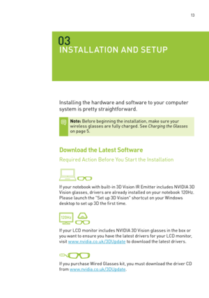 Page 76 13
03
INSTalla TION a ND SETU p
Installing the hardware and software to your computer 
system is pretty straightfor ward. 
Note: before beginning the installation, make sure your  wireless glasses are fully charged. s ee Charging the Glasses on page 5. 
Download the Latest Software
Required action before You s tart the Installation 
 
If your notebook with built-in 3D Vision IR e mitter includes nVIDIa 3D 
Vision glasses, drivers are already installed on your notebook 120Hz. 
Please launch the " set...