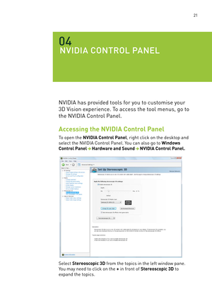 Page 84 21
NVIDIa CONTROl pa NEl
04
nVIDIa has provided tools for you to customise your 
3D Vision experience. To access the tool menus, go to 
the nVIDIa Control Panel.
Accessing the NVIDIA Control Panel
To open the NVIDIA Control Panel, right click on the desktop and 
select the nVIDIa Control Panel. You can also go to Windows 
Control PanelHardware and SoundNVIDIA Control Panel.
select Stereoscopic 3D from the topics in the left window pane. 
You may need to click on the + in front of Stereoscopic 3D to...