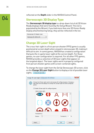 Page 8724nV IDI a 3D V I sIon U seR GUID e
reflected on the Depth slider in the n VIDIa Control Panel.
Stereoscopic 3D Display Type
The Stereoscopic 3D display type is a drop-down list of all 3D Vision 
Ready displays that were found by the s etup Wizard. This list is 
populated by the Wizard. If you had more than one 3D Vision-Ready 
display attached during setup, they will be reflected in the list.
Change 3D Laser Sight
The cross-hair sight in a first-person shooter ( fP s) game is usually  
positioned at...