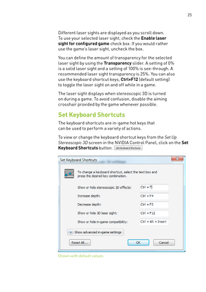 Page 88 25
Different laser sights are displayed as you scroll down. 
To use your selected laser sight, check the Enable laser 
sight for configured game check box. If you would rather 
use the game’s laser sight, uncheck the box. 
You can define the amount of transparency for the selected 
laser sight by using the Transparency slider. a setting of 0% 
is a solid laser sight and a setting of 100% is see-through. a 
recommended laser sight transparency is 25%. You can also 
use the keyboard shor tcut keys, C tr...