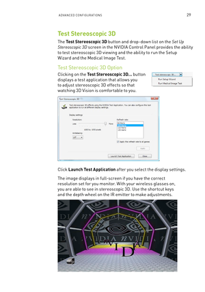Page 92aDVanCeD  Conf IGURaTI ons29
Test Stereoscopic 3D
The Test Stereoscopic 3D button and drop-down list on the Set Up  
Stereoscopic 3D screen in the n VIDIa Control Panel provides the ability  
to test stereoscopic 3D viewing and the ability to run the s etup  
Wizard and the medical Image Test.
Test stereoscopic 3D o ption
Clicking on the Test Stereoscopic 3D... button 
displays a test application that allows you 
to adjust stereoscopic 3D effects so that 
watching 3D Vision is comfor table to you. 
Click...