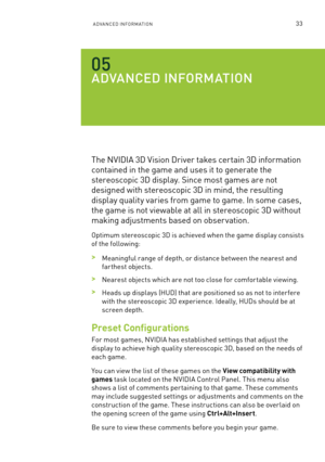 Page 96aDVanCeD  Info Rma TIon33
aDV aNCED I NfORma TION
The nVIDIa 3D Vision Driver takes certain 3D information 
contained in the game and uses it to generate the 
stereoscopic 3D display. s ince most games are not 
designed with stereoscopic 3D in mind, the resulting 
display quality varies from game to game. In some cases, 
the game is not viewable at all in stereoscopic 3D without 
making adjustments based on obser vation.
optimum stereoscopic 3D is achieved when the game display consists 
of the...