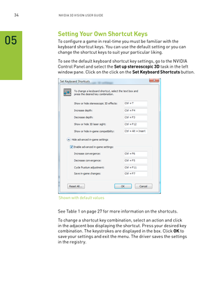 Page 9734nV IDI a 3D V I sIon U seR GUID e
Setting Your Own Shortcut Keys
To configure a game in real-time you must be familiar with the 
keyboard shor tcut keys. You can use the default setting or you can 
change the shor tcut keys to suit your par ticular liking.
To see the default keyboard shor tcut key settings, go to the n VIDIa 
Control Panel and select the Set up stereoscopic 3D task in the left 
window pane. Click on the click on the Set Keyboard Shortcuts button. 
see Table 1 on page 27 for more...