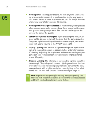 Page 9936nV IDI a 3D V I sIon U seR GUID e
 >Viewing Time: Take regular breaks. a s with any time spent look-
ing at a computer screen, it is good practice to give your eyes a 
rest after a period of time. a t a minimum, rest for five (5) minutes 
after ever y hour of stereoscopic 3D viewing. 
 >Viewing with Prescription Glasses: If you normally wear glasses 
when viewing a computer screen, keep them on and put the wire-
less glasses over your eye wear. The sharper the image on the 
screen, the better the...