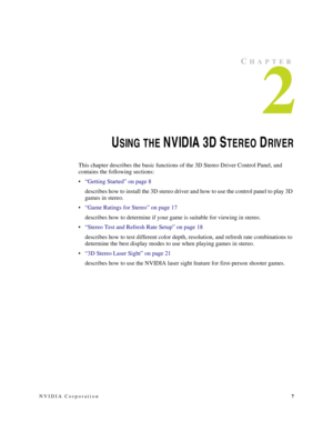 Page 11NVIDIA Corporation7
CHAPTER
2
USING THE N V ID IA  3D  STEREO DRIVER
This chapter describes the basic functions of the 3D Stereo Driver Control Panel, and 
contains the following sections:
“Getting Started” on page 8
describes how to install the 3D stereo driver and how to use the control panel to play 3D 
games in stereo.
“Game Ratings for Stereo” on page 17
describes how to determine if your game is suitable for viewing in stereo.
“Stereo Test and Refresh Rate Setup” on page 18
describes how to test...