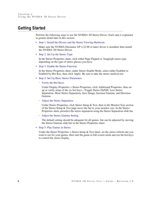 Page 128NVIDIA 3D Stereo User’s Guide – Revision 2.0 C
HAPTER 2
Using the NVIDIA 3D Stereo Driver
G etting S tarted
Perform the following steps to use the NVIDIA 3D Stereo Driver. Each step is explained 
in greater detail later in this section. 
Step 1: Install the Drivers and the Stereo Viewing Hardware.
Make sure the NVIDIA Detonator XP (v22.90 or later) driver is installed, then install 
the NVIDIA 3D Stereo Driver.
Step 2: Set Up the Stereo Type
In the Stereo Properties sheet, click either Page Flipped or...