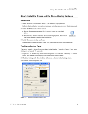 Page 13NVIDIA Corporation9 C
HAPTER 2
Using the NVIDIA 3D Stereo Driver
Step 1: Install the Drivers and the Stereo Viewing Hardware 
Installation
1Install the NVIDIA Detonator XP (v22.90 or later) Display Drivers.
Refer to the installation instructions that came with the new drivers or the display card. 
2Install the NVIDIA 3D Stereo Driver.
aLocate the executable stereo file (StereoE.exe) on your hard 
drive. 
bDouble-click the file to launch the installation program., then follow 
the instructions to complete...