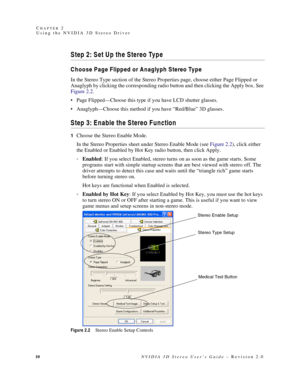Page 1410NVIDIA 3D Stereo User’s Guide – Revision 2.0 C
HAPTER 2
Using the NVIDIA 3D Stereo Driver
Step 2: Set Up the Stereo Type
Choose Page Flipped or Anaglyph Stereo Type
In the Stereo Type section of the Stereo Properties page, choose either Page Flipped or 
Anaglyph by clicking the corresponding radio button and then clicking the Apply box. See 
Figure 2.2. 
 Page Flipped—Choose this type if you have LCD shutter glasses. 
 Anaglyph—Choose this method if you have “Red/Blue” 3D glasses.
Step 3: Enable the...