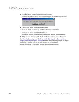 Page 1612NVIDIA 3D Stereo User’s Guide – Revision 2.0 C
HAPTER 2
Using the NVIDIA 3D Stereo Driver
cPress ESC when you are finished viewing the image.
The Stereo Test Result dialog box asks whether you can see the image in stereo.
dConfirm your ability to see the image in stereo. 
If you are able to see the image, click Yes. Stereo is now enabled.
If you are not able to see the image, click No. 
Any further attempts to enable stereo launches the Medical Test Image again.
Inability to see in stereo might be...