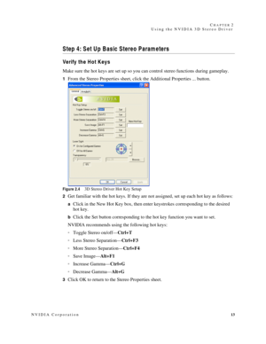 Page 17NVIDIA Corporation13 C
HAPTER 2
Using the NVIDIA 3D Stereo Driver
Step 4: Set Up Basic Stereo Parameters 
Verify the H ot K eys
Make sure the hot keys are set up so you can control stereo functions during gameplay. 
1From the Stereo Properties sheet, click the Additional Properties ... button. 
Figure 2.43D Stereo Driver Hot Key Setup
2
Get familiar with the hot keys. If they are not assigned, set up each hot key as follows:
aClick in the New Hot Key box, then enter keystrokes corresponding to the...