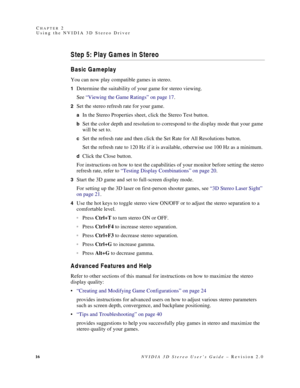 Page 2016NVIDIA 3D Stereo User’s Guide – Revision 2.0 C
HAPTER 2
Using the NVIDIA 3D Stereo Driver
Step 5: Play Gam es in Stereo
Basic Gameplay
You can now play compatible games in stereo.
1Determine the suitability of your game for stereo viewing.
See “Viewing the Game Ratings” on page 17.
2Set the stereo refresh rate for your game.
aIn the Stereo Properties sheet, click the Stereo Test button.
bSet the color depth and resolution to correspond to the display mode that your game 
will be set to.
cSet the...