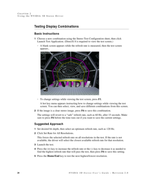 Page 2420NVIDIA 3D Stereo User’s Guide – Revision 2.0 C
HAPTER 2
Using the NVIDIA 3D Stereo Driver
Testing Display Combinations
Basic Instructions
1Choose a new combination using the Stereo Test Configuration sheet, then click 
Launch Test Application. (DirectX 8 is required to view the test screen.)
A blank screen appears while the refresh rate is measured, then the test screen 
appears..
To change settings while viewing the test screen, press F1. 
A hot key menu appears instructing how to change settings...