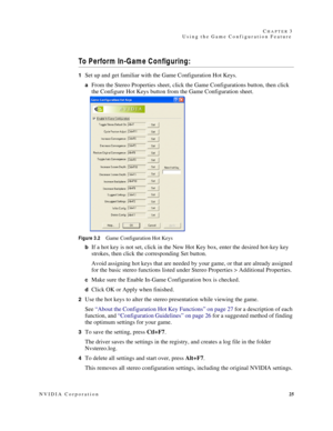 Page 29NVIDIA Corporation25 C
HAPTER 3
Using the Game Configuration Feature
To Perform In-Game Configuring:
1Set up and get familiar with the Game Configuration Hot Keys.
aFrom the Stereo Properties sheet, click the Game Configurations button, then click 
the Configure Hot Keys button from the Game Configuration sheet.
 
Figure 3.2Game Configuration Hot Keys
b
If a hot key is not set, click in the New Hot Key box, enter the desired hot-key key 
strokes, then click the corresponding Set button.
Avoid assigning...