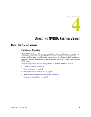 Page 34NVIDIA Corporation30
CHAPTER
4
USING THE N V ID IA  STEREO VIE W E R
About the Stereo Viewer
Functional Overview
The NVIDIA 3D Stereo Driver comes with a Stereo Viewer application for viewing and 
manipulating static stereo images. The Stereo Viewer is designed to display images 
created using the NVIDIA stereo image capture utility, and can also display JPS images 
from other sources, H3D images, left and right image sets of JPEG images, and anaglyph 
JPEG images. 
The following sections describe the...