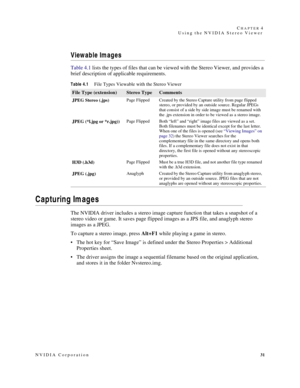 Page 35NVIDIA Corporation31 C
HAPTER 4
Using the NVIDIA Stereo Viewer
Viewable Images 
Table 4.1 lists the types of files that can be viewed with the Stereo Viewer, and provides a 
brief description of applicable requirements.
Capturing Images
The NVIDIA driver includes a stereo image capture function that takes a snapshot of a 
stereo video or game. It saves page flipped images as a JPS file, and anaglyph stereo 
images as a JPEG. 
To capture a stereo image, press Alt+F1 while playing a game in stereo.
 The...